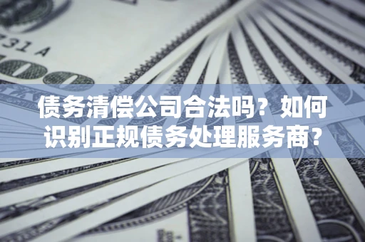 武汉债务清偿公司合法吗？如何识别正规债务处理服务商？