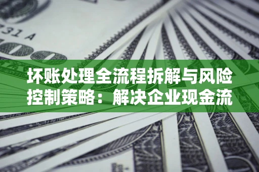 武汉坏账处理全流程拆解与风险控制策略：解决企业现金流顽疾的实战指南