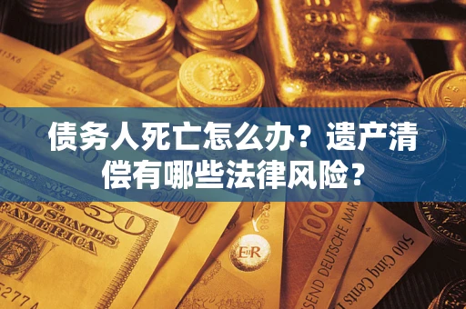 武汉债务人死亡怎么办？遗产清偿有哪些法律风险？