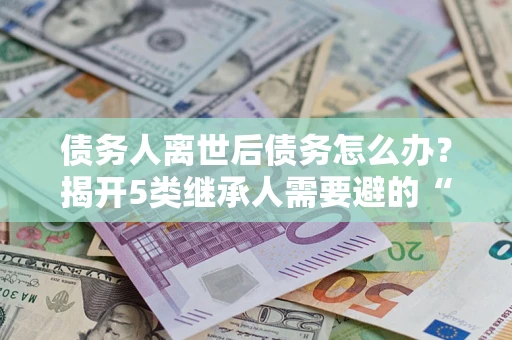 武汉债务人离世后债务怎么办？揭开5类继承人需要避的“坑”